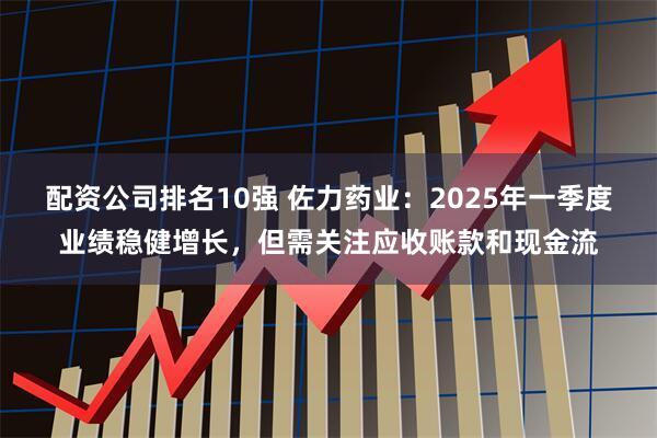 配资公司排名10强 佐力药业：2025年一季度业绩稳健增长，但需关注应收账款和现金流