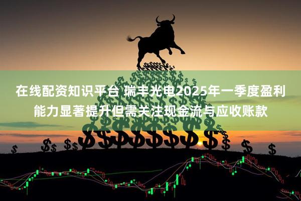 在线配资知识平台 瑞丰光电2025年一季度盈利能力显著提升但需关注现金流与应收账款