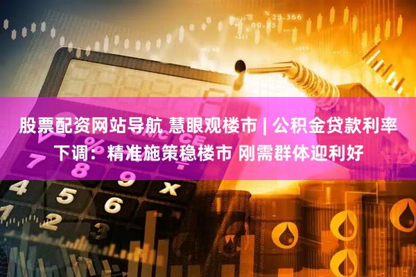 股票配资网站导航 慧眼观楼市 | 公积金贷款利率下调：精准施策稳楼市 刚需群体迎利好