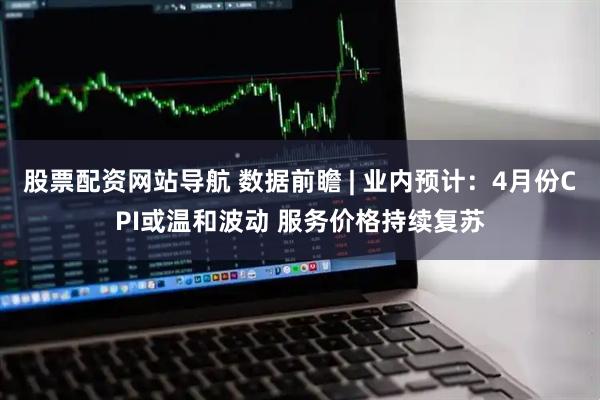 股票配资网站导航 数据前瞻 | 业内预计：4月份CPI或温和波动 服务价格持续复苏