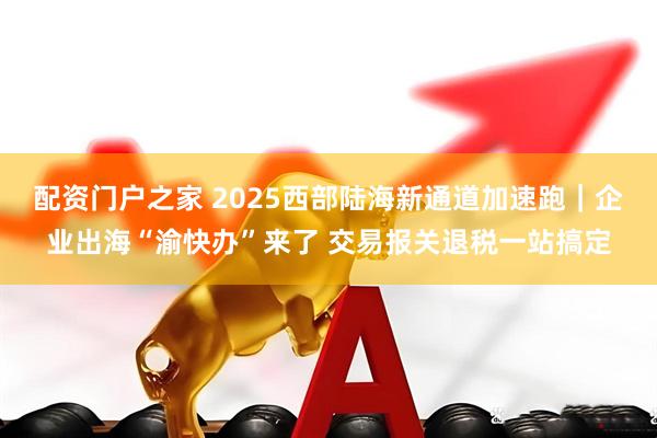 配资门户之家 2025西部陆海新通道加速跑｜企业出海“渝快办”来了 交易报关退税一站搞定