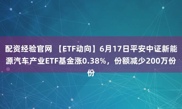 配资经验官网 【ETF动向】6月17日平安中证新能源汽车产业ETF基金涨0.38%，份额减少200万份