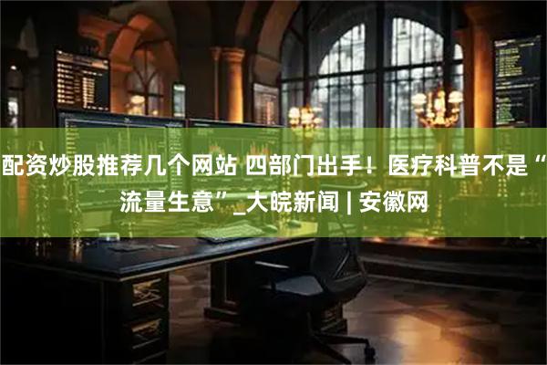 配资炒股推荐几个网站 四部门出手！医疗科普不是“流量生意”_大皖新闻 | 安徽网
