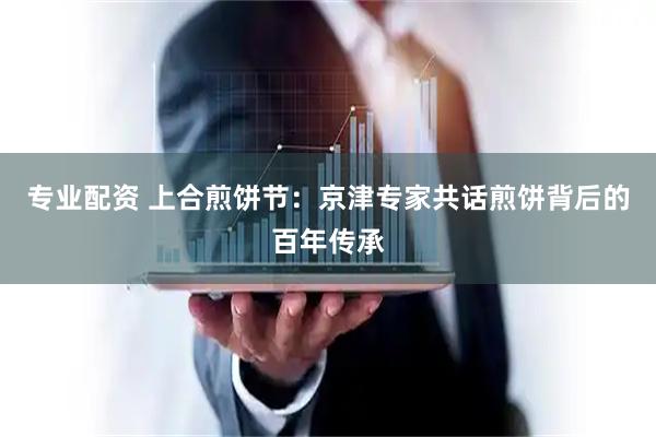 专业配资 上合煎饼节：京津专家共话煎饼背后的百年传承