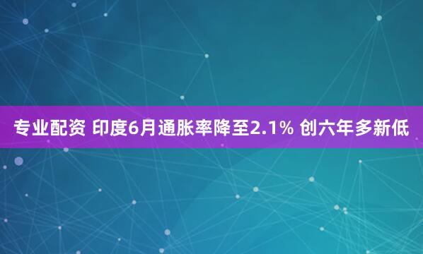 专业配资 印度6月通胀率降至2.1% 创六年多新低