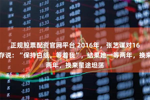 正规股票配资官网平台 2016年，张艺谋对16岁的刘浩存说：“保持白纸，等着我”，结果她一等两年，换来星途坦荡