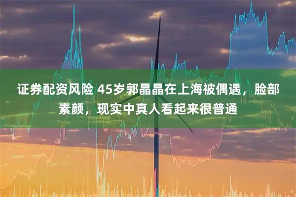 证券配资风险 45岁郭晶晶在上海被偶遇，脸部素颜，现实中真人看起来很普通