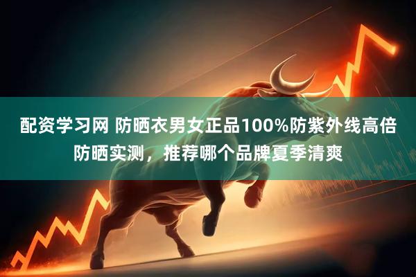配资学习网 防晒衣男女正品100%防紫外线高倍防晒实测，推荐哪个品牌夏季清爽