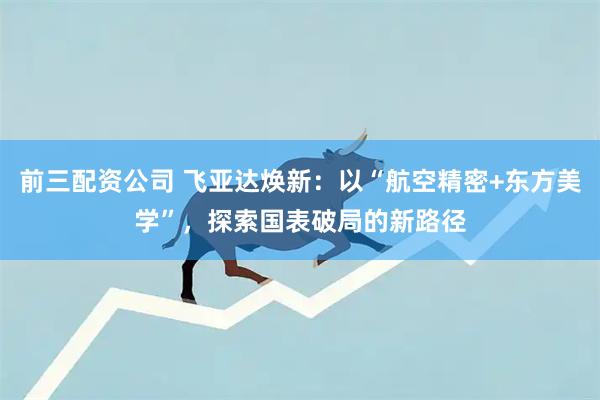 前三配资公司 飞亚达焕新：以“航空精密+东方美学”，探索国表破局的新路径