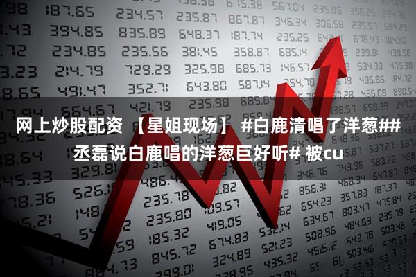 网上炒股配资 【星姐现场】 #白鹿清唱了洋葱##丞磊说白鹿唱的洋葱巨好听# 被cu