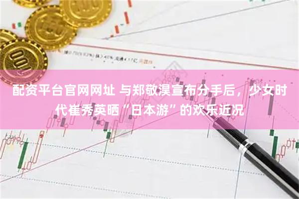 配资平台官网网址 与郑敬淏宣布分手后，少女时代崔秀英晒“日本游”的欢乐近况