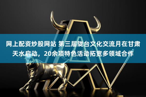 网上配资炒股网站 第三届陇台文化交流月在甘肃天水启动，20余项特色活动拓宽多领域合作