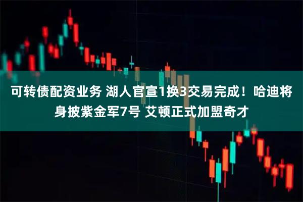 可转债配资业务 湖人官宣1换3交易完成！哈迪将身披紫金军7号 艾顿正式加盟奇才