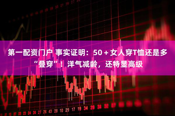 第一配资门户 事实证明：50＋女人穿T恤还是多“叠穿”！洋气减龄，还特显高级