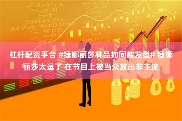 杠杆配资平台 #锤娜丽莎林品如同款发型# 锤娜丽莎太逗了 在节目上被当众放出非主流