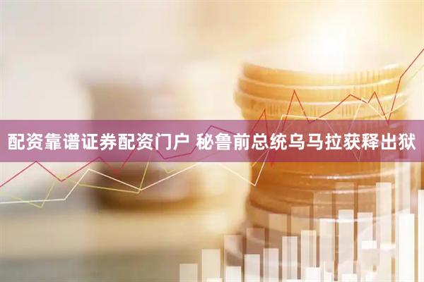 配资靠谱证券配资门户 秘鲁前总统乌马拉获释出狱