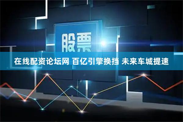 在线配资论坛网 百亿引擎换挡 未来车城提速