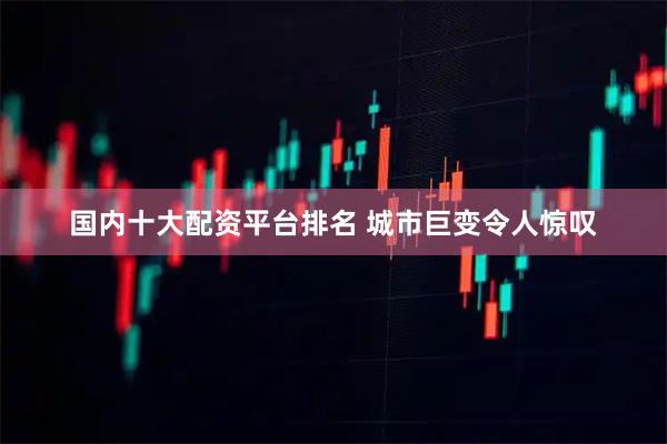 国内十大配资平台排名 城市巨变令人惊叹